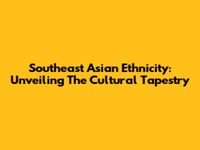 Southeast Asian Ethnicity: Unveiling The Cultural Tapestry