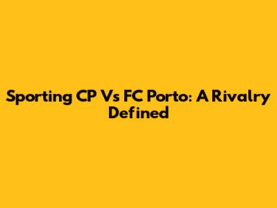 Sporting CP Vs FC Porto: A Rivalry Defined