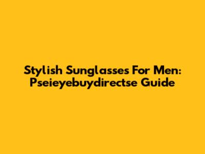 Stylish Sunglasses For Men: Pseieyebuydirectse Guide