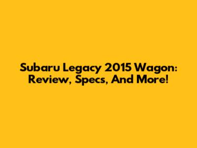 Subaru Legacy 2015 Wagon: Review, Specs, And More!