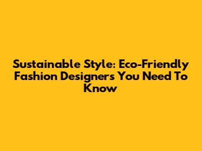 Sustainable Style: Eco-Friendly Fashion Designers You Need To Know