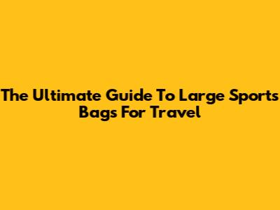 The Ultimate Guide To Large Sports Bags For Travel