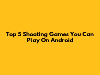Top 5 Shooting Games You Can Play On Android