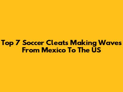 Top 7 Soccer Cleats Making Waves From Mexico To The US