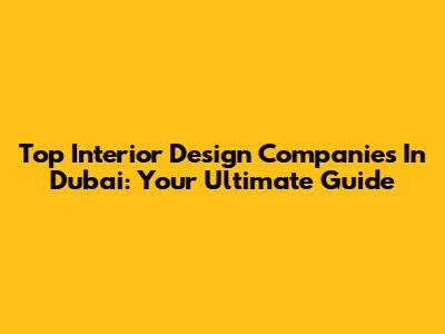 Top Interior Design Companies In Dubai: Your Ultimate Guide