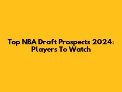 Top NBA Draft Prospects 2024: Players To Watch