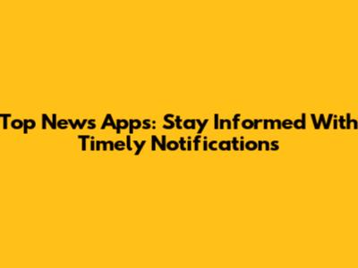 Top News Apps: Stay Informed With Timely Notifications