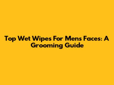 Top Wet Wipes For Men's Faces: A Grooming Guide