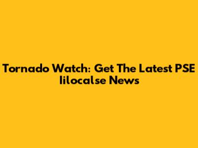 Tornado Watch: Get The Latest PSE Iilocalse News