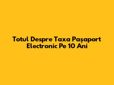 Totul Despre Taxa Pașaport Electronic Pe 10 Ani