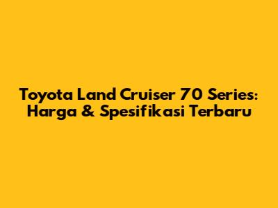 Toyota Land Cruiser 70 Series: Harga & Spesifikasi Terbaru