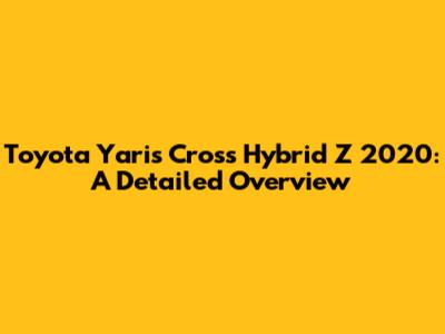 Toyota Yaris Cross Hybrid Z 2020: A Detailed Overview