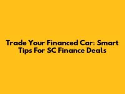 Trade Your Financed Car: Smart Tips For SC Finance Deals
