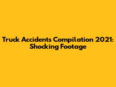 Truck Accidents Compilation 2021: Shocking Footage