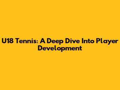 U18 Tennis: A Deep Dive Into Player Development