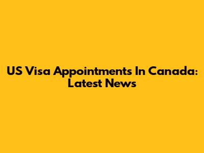 US Visa Appointments In Canada: Latest News