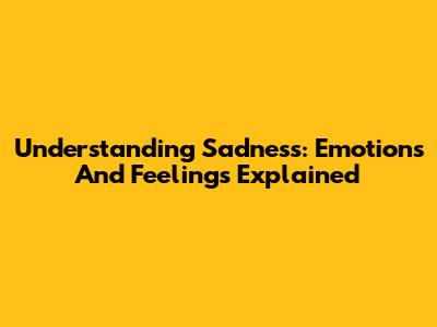 Understanding Sadness: Emotions And Feelings Explained