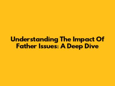 Understanding The Impact Of Father Issues: A Deep Dive