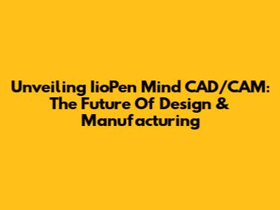 Unveiling IioPen Mind CAD/CAM: The Future Of Design & Manufacturing