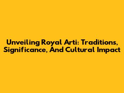 Unveiling Royal Arti: Traditions, Significance, And Cultural Impact