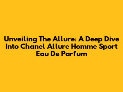 Unveiling The Allure: A Deep Dive Into Chanel Allure Homme Sport Eau De Parfum