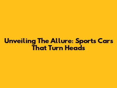 Unveiling The Allure: Sports Cars That Turn Heads