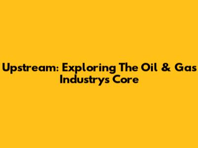 Upstream: Exploring The Oil & Gas Industry's Core