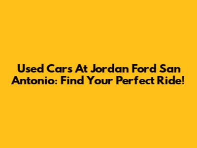 Used Cars At Jordan Ford San Antonio: Find Your Perfect Ride!