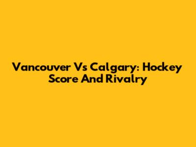 Vancouver Vs Calgary: Hockey Score And Rivalry