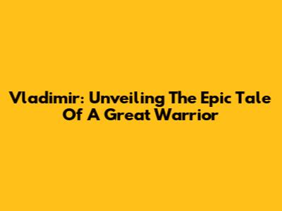 Vladimir: Unveiling The Epic Tale Of A Great Warrior