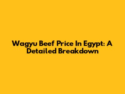 Wagyu Beef Price In Egypt: A Detailed Breakdown