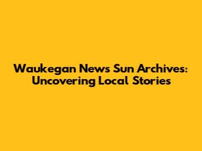 Waukegan News Sun Archives: Uncovering Local Stories
