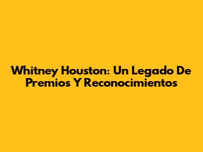 Whitney Houston: Un Legado De Premios Y Reconocimientos