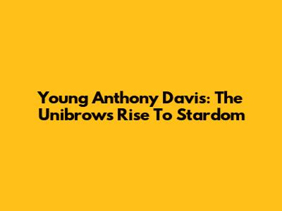 Young Anthony Davis: The Unibrow's Rise To Stardom